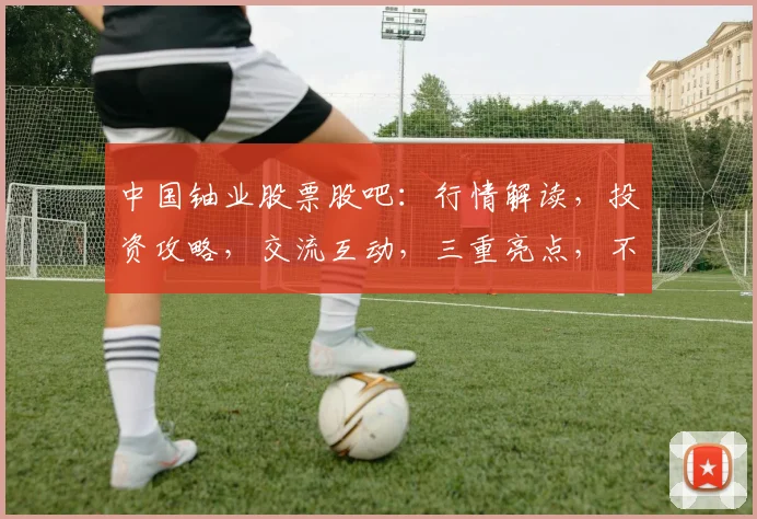 中国铀业股票股吧：行情解读，投资攻略，交流互动，三重亮点，不容错过