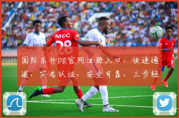 国际东升pg官网注册入口，快速通道，实名认证，安全可靠，三步轻松注册，体验非凡