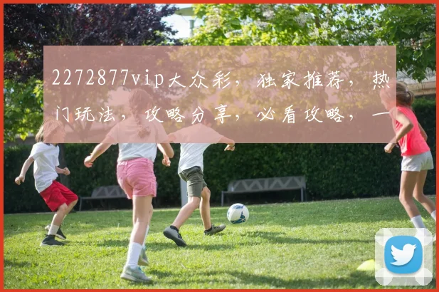 2272877vip大众彩，独家推荐，热门玩法，攻略分享，必看攻略，一网打尽