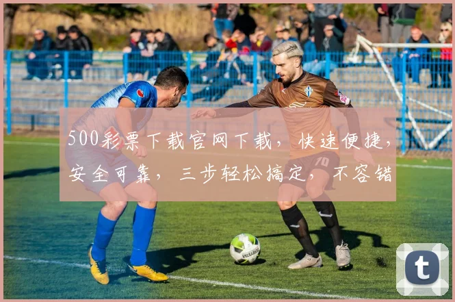500彩票下载官网下载，快速便捷，安全可靠，三步轻松搞定，不容错过