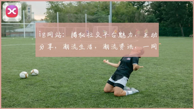 ig网站：揭秘社交平台魅力，互动分享，潮流生活，潮流资讯，一网打尽